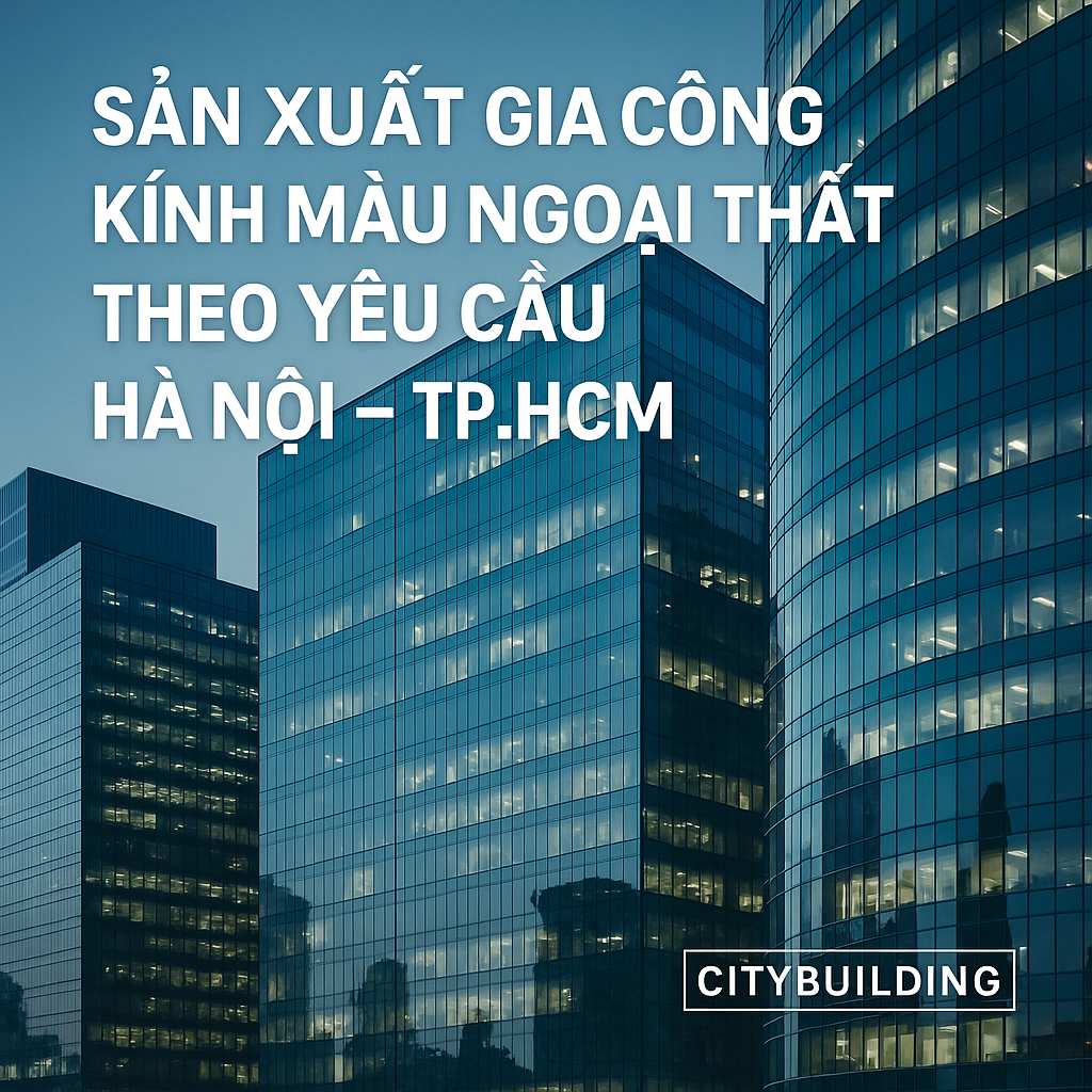 💎✨ NHÀ MÁY SẢN XUẤT & GIA CÔNG KÍNH MÀU NGOẠI THẤT THEO YÊU CẦU – HÀ NỘI & TP.HCM | CITYBUILDING ✨💎